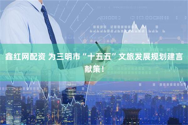 鑫红网配资 为三明市“十五五”文旅发展规划建言献策！