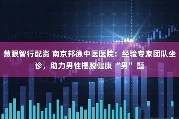 慧眼智行配资 南京邦德中医医院：经验专家团队坐诊，助力男性摆脱健康 “男” 题