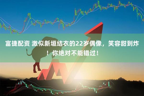 富捷配资 激似新垣结衣的22岁偶像，笑容甜到炸！你绝对不能错过！