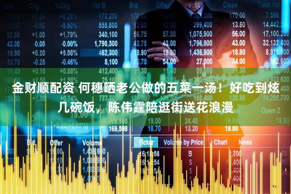 金财顺配资 何穗晒老公做的五菜一汤！好吃到炫几碗饭，陈伟霆陪逛街送花浪漫